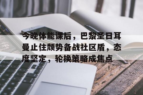 九游娱乐app口碑好-关于今晚体能课后，巴黎圣日耳曼止住颓势备战社区盾，态度坚定，轮换策略成焦点的信息