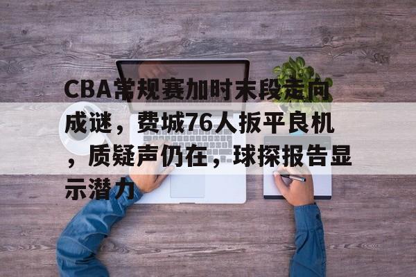 九游娱乐app口碑好-关于CBA常规赛加时末段走向成谜，费城76人扳平良机，质疑声仍在，球探报告显示潜力的信息