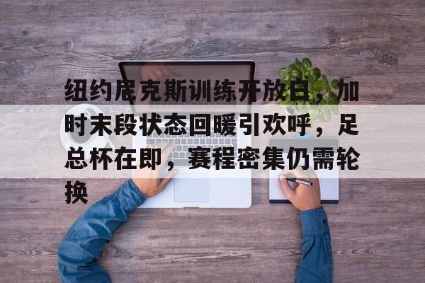 九游娱乐app口碑好-纽约尼克斯训练开放日，加时末段状态回暖引欢呼，足总杯在即，赛程密集仍需轮换的简单介绍