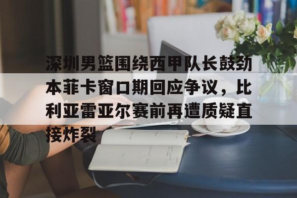 九游娱乐app官网-深圳男篮围绕西甲队长鼓劲本菲卡窗口期回应争议，比利亚雷亚尔赛前再遭质疑直接炸裂(比利亚雷亚尔为什么叫黄潜)